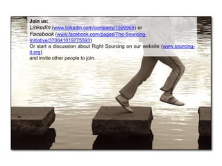 Join us:
LinkedIn (www.linkedin.com/company/1599968) or
Facebook (www.facebook.com/pages/The-Sourcing-
Initiative/370041019775593)
Or start a discussion about Right Sourcing on our website (www.sourcing-
it.org)
and invite other people to join.
 