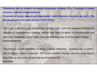 "Sourcing is a core capability of being a savvy enterprise - however big or small –
and of being a savvy consumer. The faster markets change, and the more options
they offer us, the better at sourcing we all have to be"
Chris Potts
"Sourcing is becoming an increasingly complex task - one that requires fundamental
changes in management thinking, radical new ways in which to communicate and
deal with knowledge, and a totally new and different view of all the stakeholders"
François Gossieaux
“Shortening time to market, increasing transaction volumes, 24 x 7 business at lesser
cost puts a burden on organizations.
The puzzle is how to organize an organization; which business functions are part of the
own organization and which are part of the market.”
 