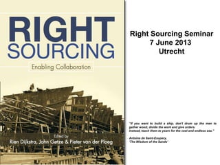 Right Sourcing Seminar
7 June 2013
Utrecht
“If you want to build a ship, don't drum up the men to
gather wood, divide the work and give orders.
Instead, teach them to yearn for the vast and endless sea.”
Antoine de Saint-Exupery,
„The Wisdom of the Sands‟
 