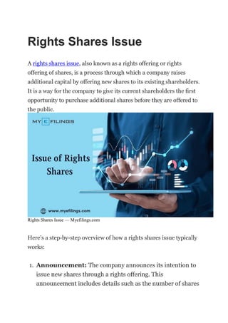 Rights Shares Issue
A rights shares issue, also known as a rights offering or rights
offering of shares, is a process through which a company raises
additional capital by offering new shares to its existing shareholders.
It is a way for the company to give its current shareholders the first
opportunity to purchase additional shares before they are offered to
the public.
Rights Shares Issue — Myefilings.com
Here’s a step-by-step overview of how a rights shares issue typically
works:
1. Announcement: The company announces its intention to
issue new shares through a rights offering. This
announcement includes details such as the number of shares
 