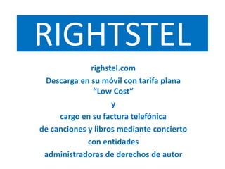RIGHTSTEL
righstel.com
Descarga en su móvil con tarifa plana
“Low Cost”
y
cargo en su factura telefónica
de canciones y libros mediante concierto
con entidades
administradoras de derechos de autor
 