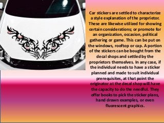Car stickers are settled to characterize
a style explanation of the proprietor.
These are likewise utilized for showing
certain considerations; or promote for
an organization, occasion, political
gathering or game. This can be put on
the windows, rooftop or cap. A portion
of the stickers can be bought from the
decal shops and settled by the
proprietors themselves. In any case, if
the individual needs to have a sticker
planned and made to suit individual
prerequisites, at that point the
originator at the decal shop will have
the capacity to do the needful. They
offer books to pick the sticker plans,
hand drawn examples, or even
fluorescent graphics.
 