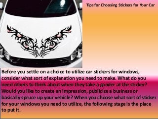 Before you settle on a choice to utilize car stickers for windows,
consider what sort of explanation you need to make. What do you
need others to think about when they take a gander at the sticker?
Would you like to create an impression, publicize a business or
basically spruce up your vehicle? When you choose what sort of sticker
for your windows you need to utilize, the following stage is the place
to put it.
Tips for Choosing Stickers for Your Car
 