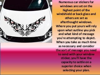 Numerous car stickers for
windows are set on the
highest point of the
windshield or back glass and
others are set as
afterthought windows.
Where you put yours will rely
upon what outline you pick
and what kind of message
you're attempting to depict.
When you take as much time
as necessary and consider
the sort of message you need
to send with your window
sticker, you'll have the
capacity to settle on a
superior choice when
selecting your plan.
 