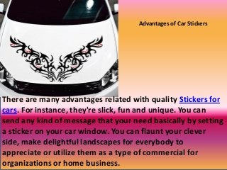 Advantages of Car Stickers
There are many advantages related with quality Stickers for
cars. For instance, they're slick, fun and unique. You can
send any kind of message that your need basically by setting
a sticker on your car window. You can flaunt your clever
side, make delightful landscapes for everybody to
appreciate or utilize them as a type of commercial for
organizations or home business.
 