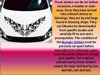 These stickers can be set before
occasions, crusades or even
races. Since they have turned
into a decent choice as
blessings, they are by and large
found in blessing shops. They
can likewise be downloaded
from specific locales and
carefully fit to suit one's
prerequisites. The condition of
the Bumper stickers must be
precisely set apart before
evacuating the defensive paper
since the paste utilized is of high
glue quality. The material
utilized enemy these stickers'
carters for wear and tear by sun,
warmth, rain and soil.
 