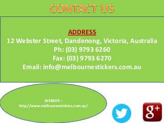 ADDRESS
12 Webster Street, Dandenong, Victoria, Australia
Ph: (03) 9793 6260
Fax: (03) 9793 6270
Email: info@melbournestickers.com.au
WEBSITE :
http://www.melbournestickers.com.au/
 