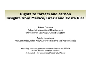 Rights to forests and carbon
Insights from Mexico, Brazil and Costa Rica

                             Esteve Corbera
                 School of International Development
                University of East Anglia, United Kingdom

                           Article co-authors:
    Manuel Estrada, Peter May, Guillermo Navarro and Pablo Pacheco


          Workshop on forest governance, decentralisation and REDD+
                     in Latin America and the Caribbean
              31st August - 3rd September, Oaxaca City, Mexico
 