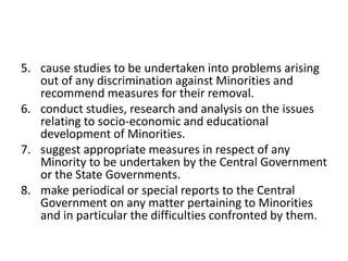5. cause studies to be undertaken into problems arising
out of any discrimination against Minorities and
recommend measures for their removal.
6. conduct studies, research and analysis on the issues
relating to socio-economic and educational
development of Minorities.
7. suggest appropriate measures in respect of any
Minority to be undertaken by the Central Government
or the State Governments.
8. make periodical or special reports to the Central
Government on any matter pertaining to Minorities
and in particular the difficulties confronted by them.
 