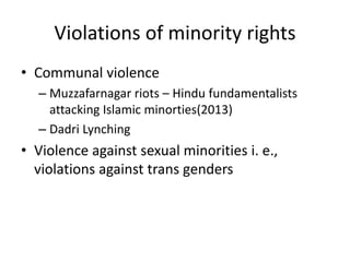 Violations of minority rights
• Communal violence
– Muzzafarnagar riots – Hindu fundamentalists
attacking Islamic minorties(2013)
– Dadri Lynching
• Violence against sexual minorities i. e.,
violations against trans genders
 