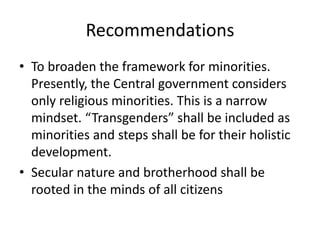Recommendations
• To broaden the framework for minorities.
Presently, the Central government considers
only religious minorities. This is a narrow
mindset. “Transgenders” shall be included as
minorities and steps shall be for their holistic
development.
• Secular nature and brotherhood shall be
rooted in the minds of all citizens
 