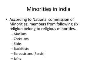 Minorities in India
• According to National commission of
Minorities, members from following six
religion belong to religious minorities.
– Muslims
– Christians
– Sikhs
– Buddhists
– Zoroastrians (Parsis)
– Jains
 