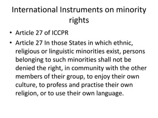 International Instruments on minority
rights
• Article 27 of ICCPR
• Article 27 In those States in which ethnic,
religious or linguistic minorities exist, persons
belonging to such minorities shall not be
denied the right, in community with the other
members of their group, to enjoy their own
culture, to profess and practise their own
religion, or to use their own language.
 
