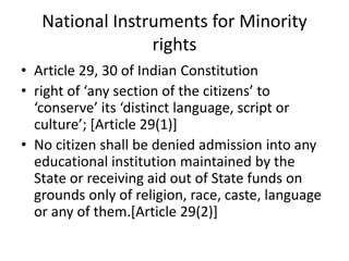 National Instruments for Minority
rights
• Article 29, 30 of Indian Constitution
• right of ‘any section of the citizens’ to
‘conserve’ its ‘distinct language, script or
culture’; [Article 29(1)]
• No citizen shall be denied admission into any
educational institution maintained by the
State or receiving aid out of State funds on
grounds only of religion, race, caste, language
or any of them.[Article 29(2)]
 
