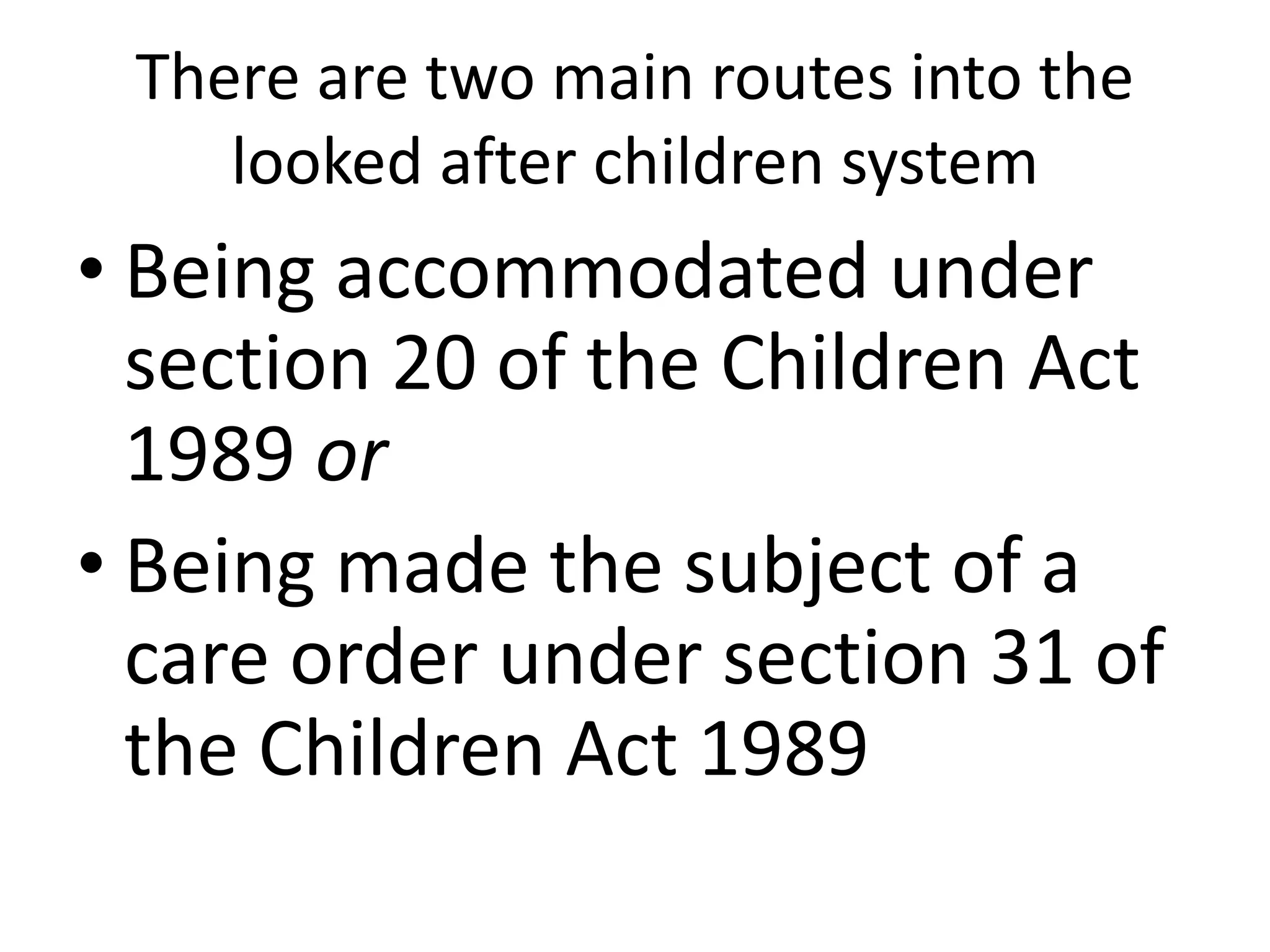 There are two main routes into the
looked after children system
• Being accommodated under
section 20 of the Children Act
1989 or
• Being made the subject of a
care order under section 31 of
the Children Act 1989
 
