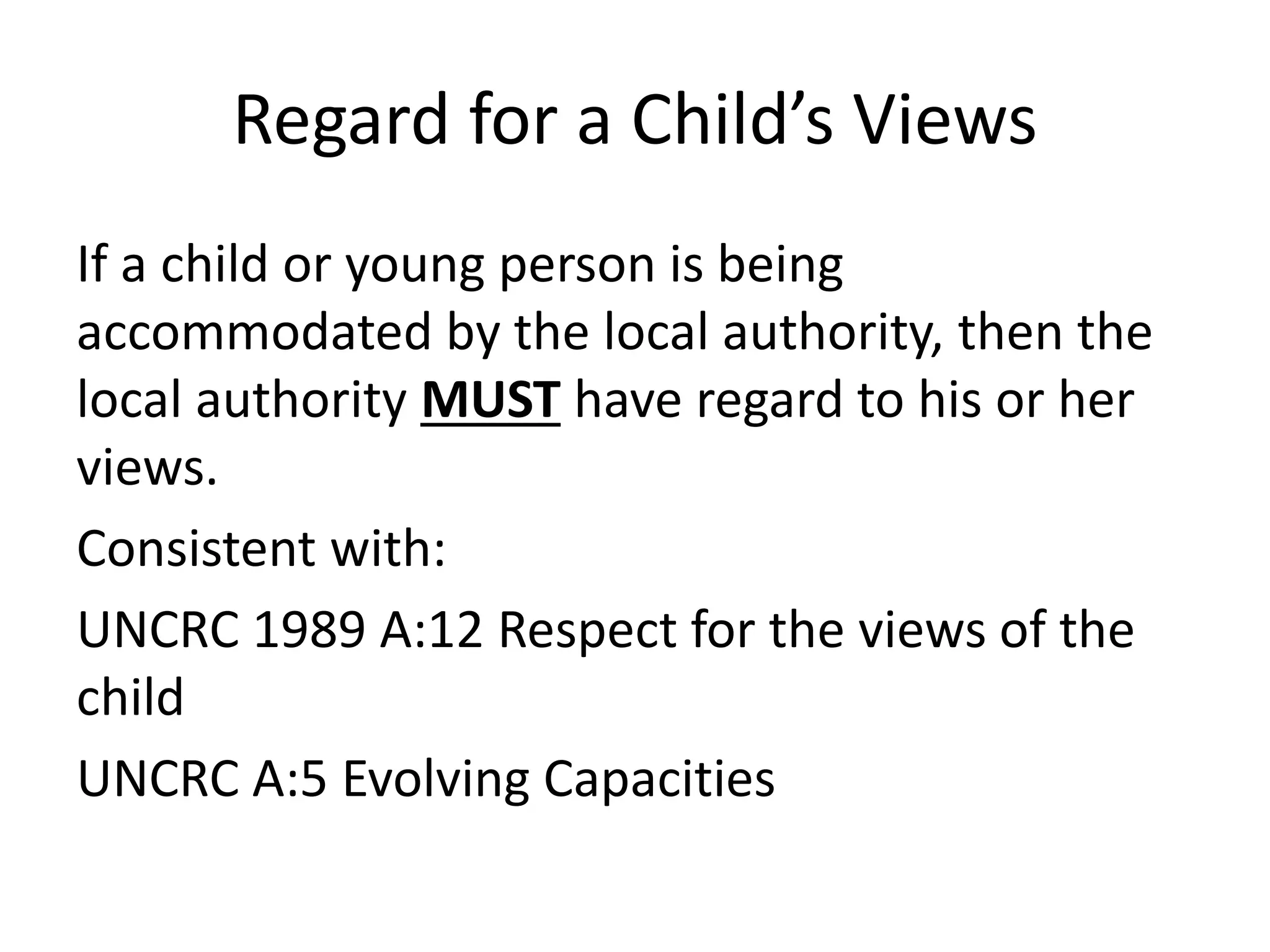 Regard for a Child’s Views
If a child or young person is being
accommodated by the local authority, then the
local authority MUST have regard to his or her
views.
Consistent with:
UNCRC 1989 A:12 Respect for the views of the
child
UNCRC A:5 Evolving Capacities
 