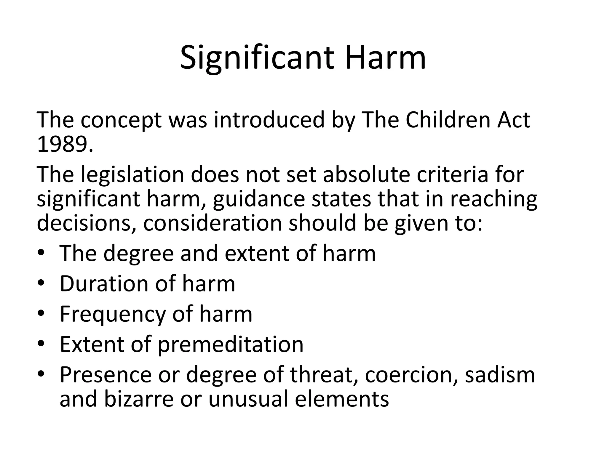 Significant Harm
The concept was introduced by The Children Act
1989.
The legislation does not set absolute criteria for
significant harm, guidance states that in reaching
decisions, consideration should be given to:
• The degree and extent of harm
• Duration of harm
• Frequency of harm
• Extent of premeditation
• Presence or degree of threat, coercion, sadism
and bizarre or unusual elements
 