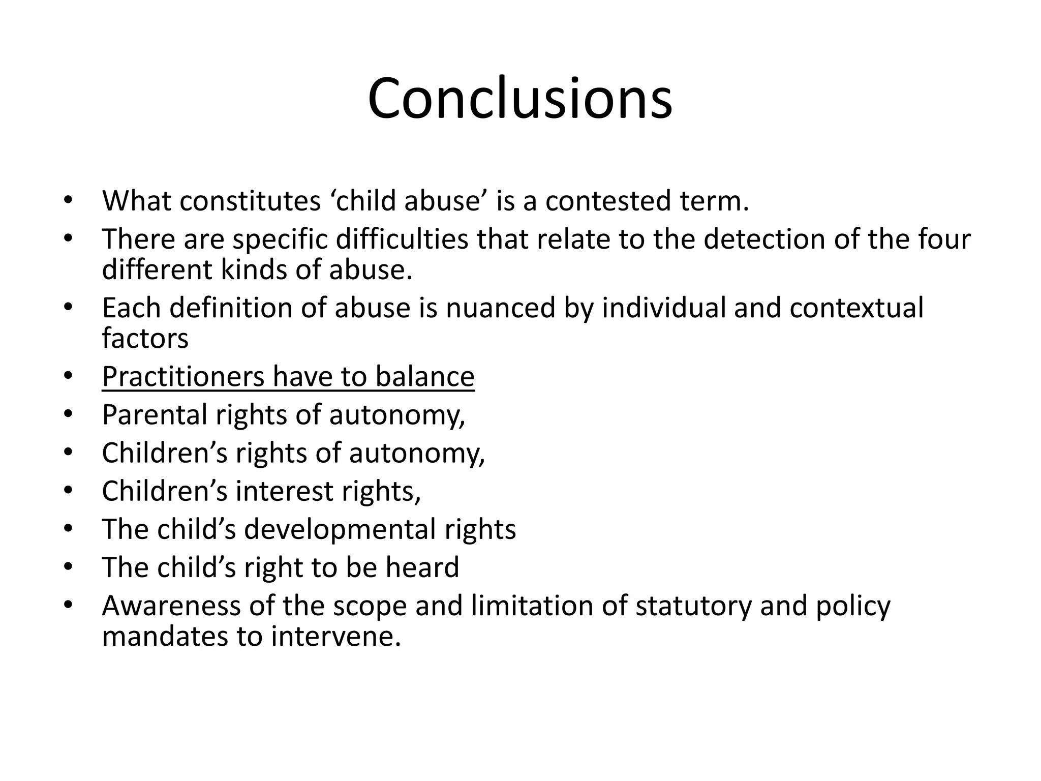 Conclusions
• What constitutes ‘child abuse’ is a contested term.
• There are specific difficulties that relate to the detection of the four
different kinds of abuse.
• Each definition of abuse is nuanced by individual and contextual
factors
• Practitioners have to balance
• Parental rights of autonomy,
• Children’s rights of autonomy,
• Children’s interest rights,
• The child’s developmental rights
• The child’s right to be heard
• Awareness of the scope and limitation of statutory and policy
mandates to intervene.
 