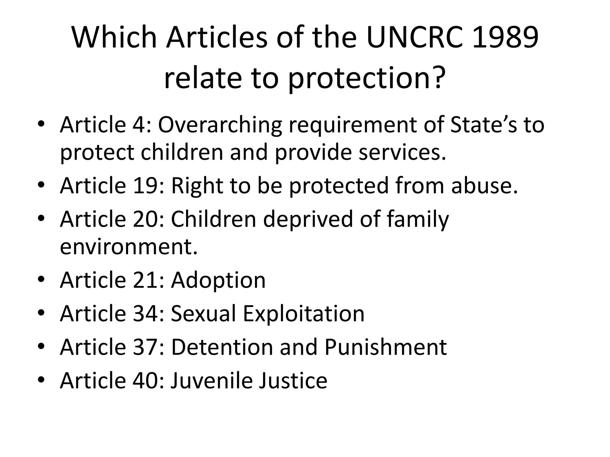 Which Articles of the UNCRC 1989
relate to protection?
• Article 4: Overarching requirement of State’s to
protect children and provide services.
• Article 19: Right to be protected from abuse.
• Article 20: Children deprived of family
environment.
• Article 21: Adoption
• Article 34: Sexual Exploitation
• Article 37: Detention and Punishment
• Article 40: Juvenile Justice
 