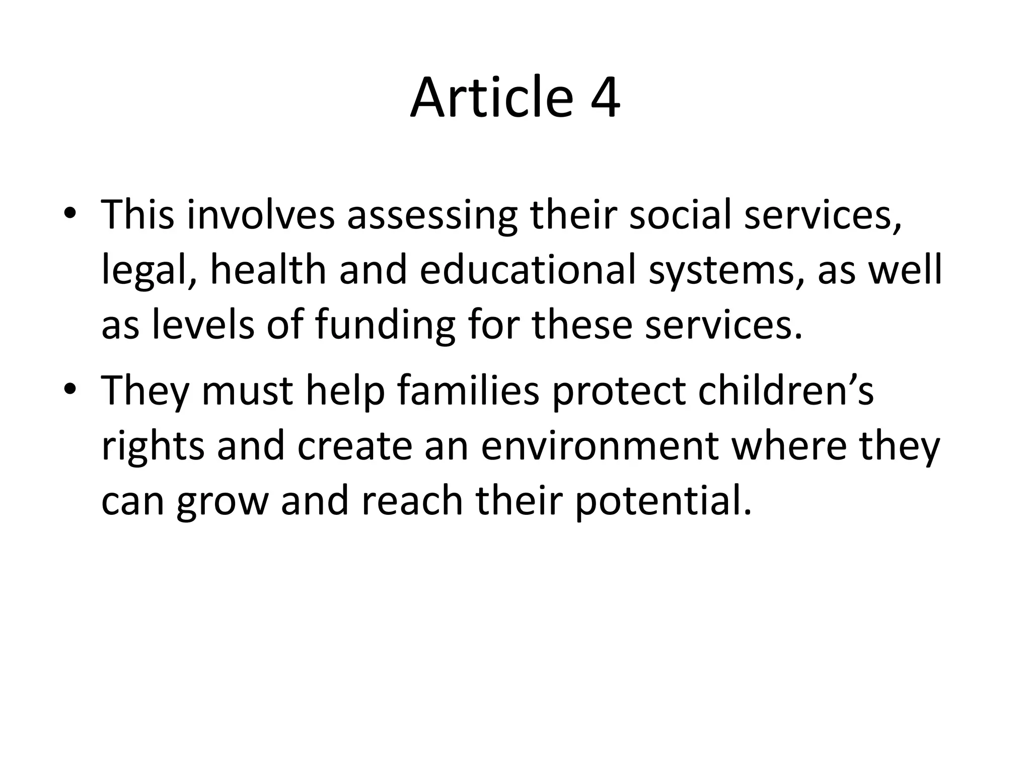 Article 4
• This involves assessing their social services,
legal, health and educational systems, as well
as levels of funding for these services.
• They must help families protect children’s
rights and create an environment where they
can grow and reach their potential.
 