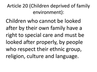 Article 20 (Children deprived of family
environment):
Children who cannot be looked
after by their own family have a
right to special care and must be
looked after properly, by people
who respect their ethnic group,
religion, culture and language.
 