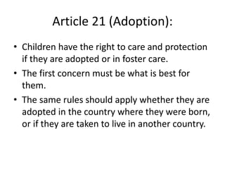 Article 21 (Adoption):
• Children have the right to care and protection
if they are adopted or in foster care.
• The first concern must be what is best for
them.
• The same rules should apply whether they are
adopted in the country where they were born,
or if they are taken to live in another country.
 