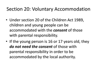 Section 20: Voluntary Accommodation
• Under section 20 of the Children Act 1989,
children and young people can be
accommodated with the consent of those
with parental responsibility.
• If the young person is 16 or 17 years old, they
do not need the consent of those with
parental responsibility in order to be
accommodated by the local authority.
 