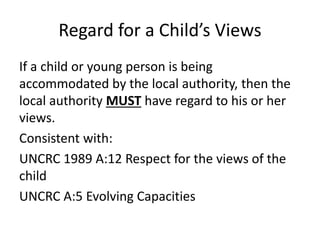 Regard for a Child’s Views
If a child or young person is being
accommodated by the local authority, then the
local authority MUST have regard to his or her
views.
Consistent with:
UNCRC 1989 A:12 Respect for the views of the
child
UNCRC A:5 Evolving Capacities
 