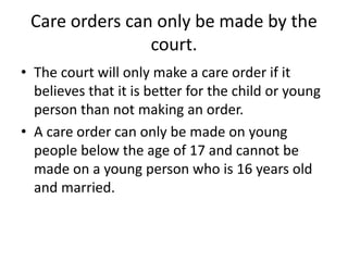 Care orders can only be made by the
court.
• The court will only make a care order if it
believes that it is better for the child or young
person than not making an order.
• A care order can only be made on young
people below the age of 17 and cannot be
made on a young person who is 16 years old
and married.
 