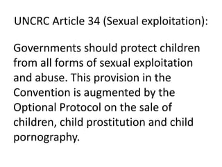 UNCRC Article 34 (Sexual exploitation):
Governments should protect children
from all forms of sexual exploitation
and abuse. This provision in the
Convention is augmented by the
Optional Protocol on the sale of
children, child prostitution and child
pornography.
 