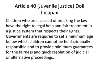 Article 40 (Juvenile justice) Doli
Incapax
Children who are accused of breaking the law
have the right to legal help and fair treatment in
a justice system that respects their rights.
Governments are required to set a minimum age
below which children cannot be held criminally
responsible and to provide minimum guarantees
for the fairness and quick resolution of judicial
or alternative proceedings.
 