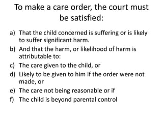 To make a care order, the court must
be satisfied:
a) That the child concerned is suffering or is likely
to suffer significant harm.
b) And that the harm, or likelihood of harm is
attributable to:
c) The care given to the child, or
d) Likely to be given to him if the order were not
made, or
e) The care not being reasonable or if
f) The child is beyond parental control
 