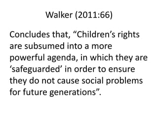 Walker (2011:66)
Concludes that, “Children’s rights
are subsumed into a more
powerful agenda, in which they are
‘safeguarded’ in order to ensure
they do not cause social problems
for future generations”.
 