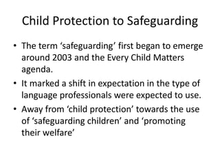 Child Protection to Safeguarding
• The term ‘safeguarding’ first began to emerge
around 2003 and the Every Child Matters
agenda.
• It marked a shift in expectation in the type of
language professionals were expected to use.
• Away from ‘child protection’ towards the use
of ‘safeguarding children’ and ‘promoting
their welfare’
 