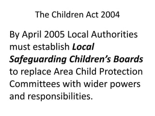 The Children Act 2004
By April 2005 Local Authorities
must establish Local
Safeguarding Children’s Boards
to replace Area Child Protection
Committees with wider powers
and responsibilities.
 