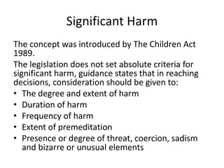 Significant Harm
The concept was introduced by The Children Act
1989.
The legislation does not set absolute criteria for
significant harm, guidance states that in reaching
decisions, consideration should be given to:
• The degree and extent of harm
• Duration of harm
• Frequency of harm
• Extent of premeditation
• Presence or degree of threat, coercion, sadism
and bizarre or unusual elements
 