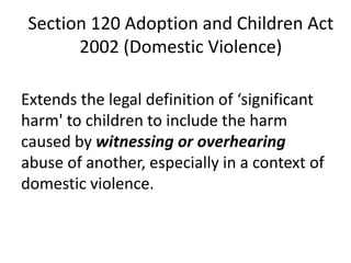 Section 120 Adoption and Children Act
2002 (Domestic Violence)
Extends the legal definition of ‘significant
harm' to children to include the harm
caused by witnessing or overhearing
abuse of another, especially in a context of
domestic violence.
 