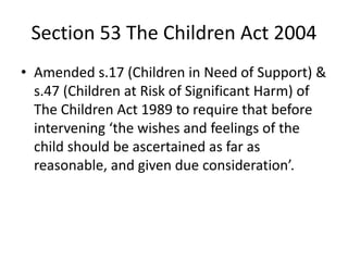 Section 53 The Children Act 2004
• Amended s.17 (Children in Need of Support) &
s.47 (Children at Risk of Significant Harm) of
The Children Act 1989 to require that before
intervening ‘the wishes and feelings of the
child should be ascertained as far as
reasonable, and given due consideration’.
 