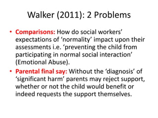 Walker (2011): 2 Problems
• Comparisons: How do social workers’
expectations of ‘normality’ impact upon their
assessments i.e. ‘preventing the child from
participating in normal social interaction’
(Emotional Abuse).
• Parental final say: Without the ‘diagnosis’ of
‘significant harm’ parents may reject support,
whether or not the child would benefit or
indeed requests the support themselves.
 