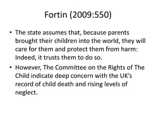 Fortin (2009:550)
• The state assumes that, because parents
brought their children into the world, they will
care for them and protect them from harm:
Indeed, it trusts them to do so.
• However, The Committee on the Rights of The
Child indicate deep concern with the UK’s
record of child death and rising levels of
neglect.
 