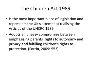 The Children Act 1989
• Is the most important piece of legislation and
represents the UK’s attempt at realising the
Articles of the UNCRC 1989
• Adopts an uneasy compromise between
emphasising parents’ rights to autonomy and
privacy and fulfilling children’s rights to
protection. (Fortin, 2009: 553)
 