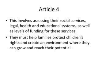 Article 4
• This involves assessing their social services,
legal, health and educational systems, as well
as levels of funding for these services.
• They must help families protect children’s
rights and create an environment where they
can grow and reach their potential.
 