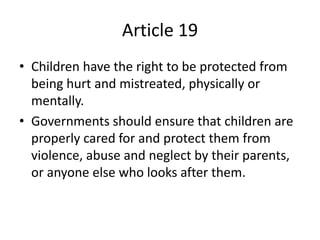 Article 19
• Children have the right to be protected from
being hurt and mistreated, physically or
mentally.
• Governments should ensure that children are
properly cared for and protect them from
violence, abuse and neglect by their parents,
or anyone else who looks after them.
 