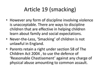 Article 19 (smacking)
• However any form of discipline involving violence
is unacceptable. There are ways to discipline
children that are effective in helping children
learn about family and social expectations.
• Never-the-Less, ‘Smacking’ of children is not
unlawful in England.
• Parents retain a right under section 58 of The
Children Act 2004 , to use the defence of
‘Reasonable Chastisement’ against any charge of
physical abuse amounting to common assault.
 
