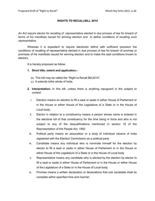 Proposed Draft of “Right to Recall“ Nitesh Raj Sinha (ACS, LL.B)
RIGHTS TO RECALLBILL 2014
An Act require elector for recalling of representative elected in due process of law for breach of
terms of his manifesto issued for winning election and to define conditions of recalling such
representative.
Whereas it is expedient to require electorsto define with sufficient precision the
conditions of recalling of representative elected in due process of law for breach of promise or
promises of his manifesto issued for winning election and to make the said conditions known to
electors
It is hereby proposed as follow:
1. Short title, extent and application.-
(b) This bill may be called the “Right to Recall Bill,2014”.
(c) It extends tothe whole of India.
2. Interpretation- In this bill, unless there is anything repugnant in the subject or
context
i. Election means an election to fill a seat or seats in either House of Parliament or
in the House or either House of the Legislature of a State or in the House of
Local body.
ii. Elector in relation to a constituency means a person whose name is entered in
the electoral roll of that constituency for the time being in force and who is not
subject to any of the disqualifications mentioned in section 16 of the
Representation of the People Act, 1950
iii. Political party means an association or a body of individual citizens of India
registered with the Election Commission as a political party
iv. Candidate means any individual who is nominate himself for the election by
elector to fill a seat or seats in either House of Parliament or in the House or
either House of the Legislature of a State or in the House of Local body
v. Representative means any candidate who is elected by the election by elector to
fill a seat or seats in either House of Parliament or in the House or either House
of the Legislature of a State or in the House of Local body.
vi. Promise means a written declaration or declarations that one candidate shall do
complete within specified time and manner.
 