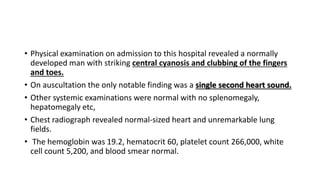 • Physical examination on admission to this hospital revealed a normally
developed man with striking central cyanosis and clubbing of the fingers
and toes.
• On auscultation the only notable finding was a single second heart sound.
• Other systemic examinations were normal with no splenomegaly,
hepatomegaly etc,
• Chest radiograph revealed normal-sized heart and unremarkable lung
fields.
• The hemoglobin was 19.2, hematocrit 60, platelet count 266,000, white
cell count 5,200, and blood smear normal.
 