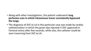 • Along with other investigations, the patient underwent lung
perfusion scan in which intravenous tracer consistently bypassed
the lungs.
• The diagnosis of SVC to LA in this particular case was made by cardiac
catheterisation in which the green dye injected in SVC appeared in
Femoral artery after few seconds, while also, the catheter could be
seen traversing from SVC to LA.
 