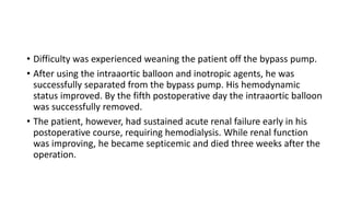 • Difficulty was experienced weaning the patient off the bypass pump.
• After using the intraaortic balloon and inotropic agents, he was
successfully separated from the bypass pump. His hemodynamic
status improved. By the fifth postoperative day the intraaortic balloon
was successfully removed.
• The patient, however, had sustained acute renal failure early in his
postoperative course, requiring hemodialysis. While renal function
was improving, he became septicemic and died three weeks after the
operation.
 