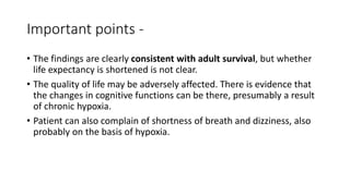 Important points -
• The findings are clearly consistent with adult survival, but whether
life expectancy is shortened is not clear.
• The quality of life may be adversely affected. There is evidence that
the changes in cognitive functions can be there, presumably a result
of chronic hypoxia.
• Patient can also complain of shortness of breath and dizziness, also
probably on the basis of hypoxia.
 