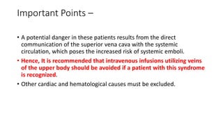 Important Points –
• A potential danger in these patients results from the direct
communication of the superior vena cava with the systemic
circulation, which poses the increased risk of systemic emboli.
• Hence, It is recommended that intravenous infusions utilizing veins
of the upper body should be avoided if a patient with this syndrome
is recognized.
• Other cardiac and hematological causes must be excluded.
 